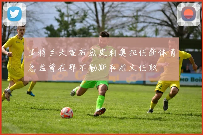 亚特兰大宣布庞皮利奥担任新体育总监曾在那不勒斯和尤文任职