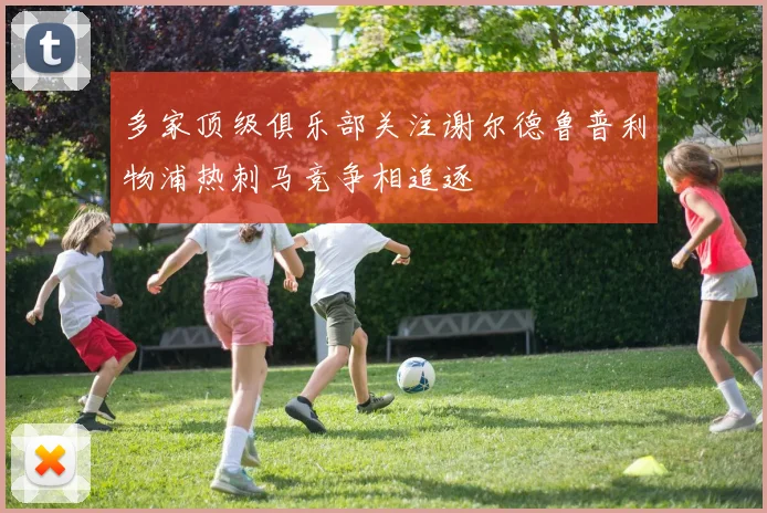 多家顶级俱乐部关注谢尔德鲁普利物浦热刺马竞争相追逐