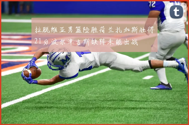 拉脱维亚男篮险胜荷兰扎加斯独得21分波尔津吉斯缺阵未能出战