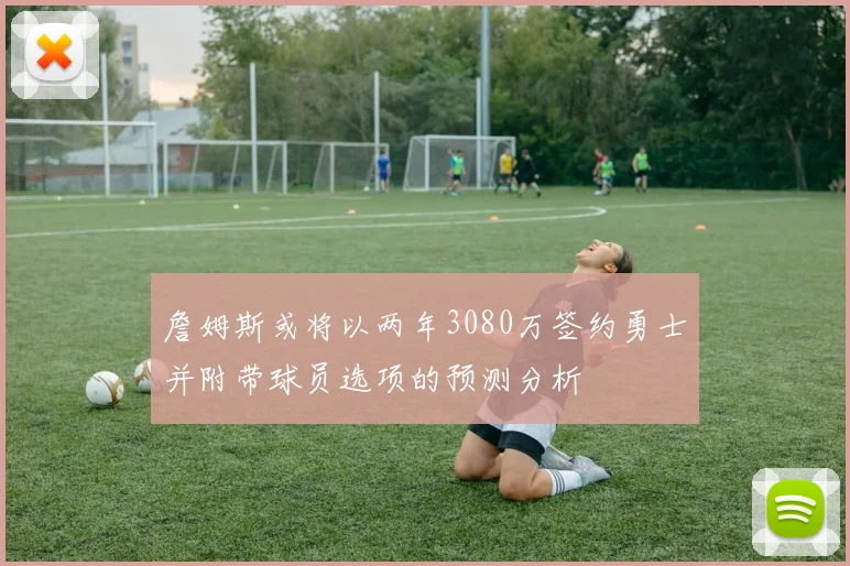 詹姆斯或将以两年3080万签约勇士并附带球员选项的预测分析