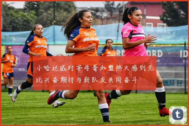 小哈达威对字母哥加盟热火感到无比兴奋期待与新队友共同奋斗