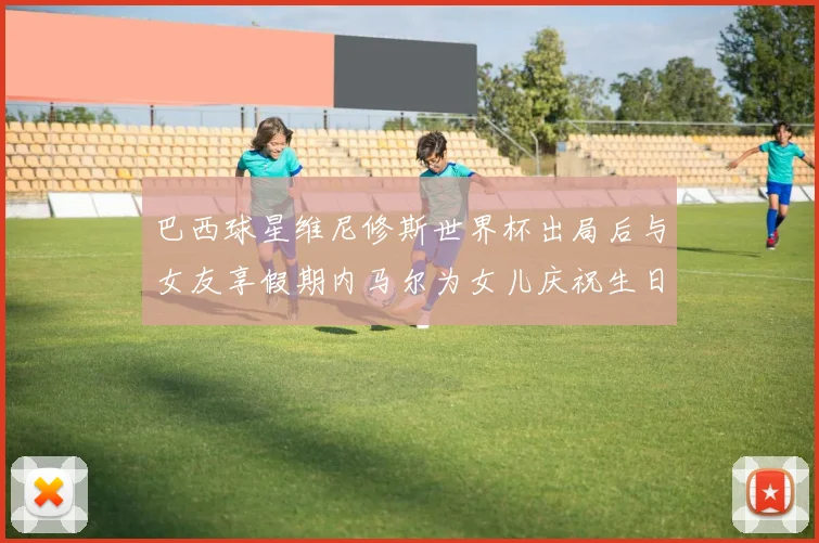 巴西球星维尼修斯世界杯出局后与女友享假期内马尔为女儿庆祝生日