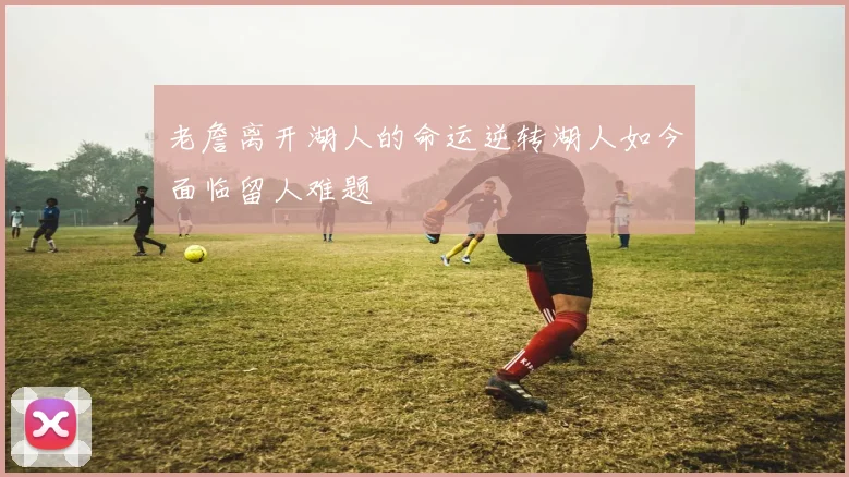 老詹离开湖人的命运逆转湖人如今面临留人难题