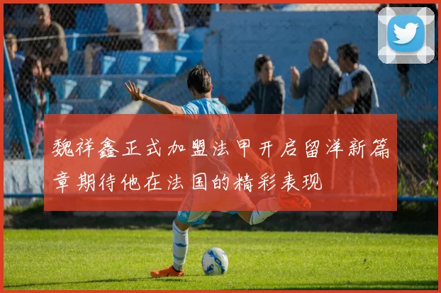 魏祥鑫正式加盟法甲开启留洋新篇章期待他在法国的精彩表现
