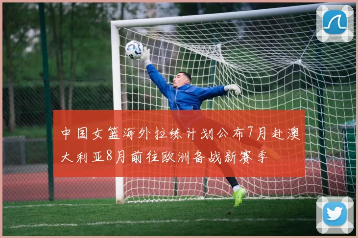 中国女篮海外拉练计划公布7月赴澳大利亚8月前往欧洲备战新赛季