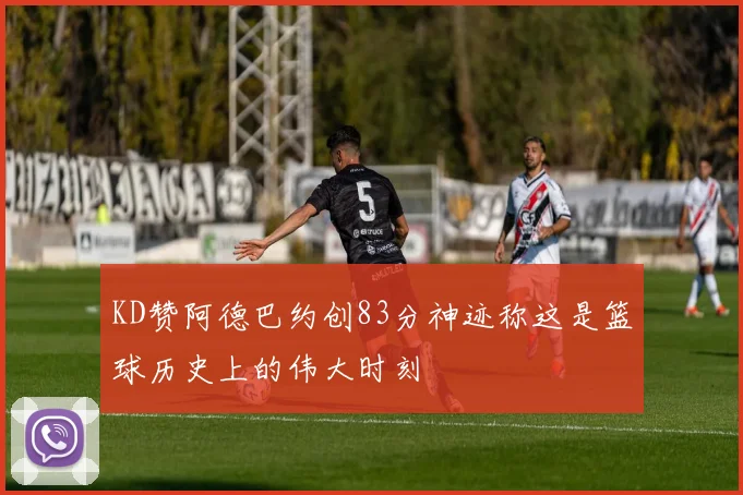 KD赞阿德巴约创83分神迹称这是篮球历史上的伟大时刻