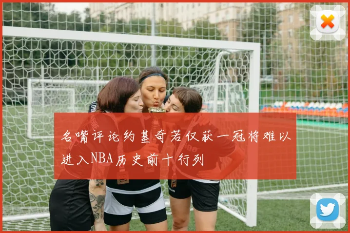 名嘴评论约基奇若仅获一冠将难以进入NBA历史前十行列