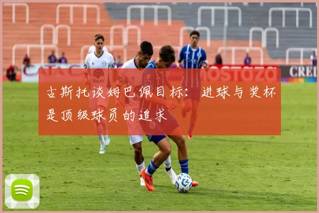 古斯托谈姆巴佩目标：进球与奖杯是顶级球员的追求