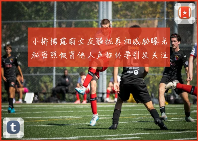 小桥揭露前女友骚扰真相威胁曝光私密照假冒他人声称怀孕引发关注