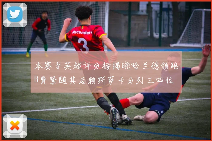 本赛季英超评分榜揭晓哈兰德领跑B费紧随其后赖斯萨卡分列三四位