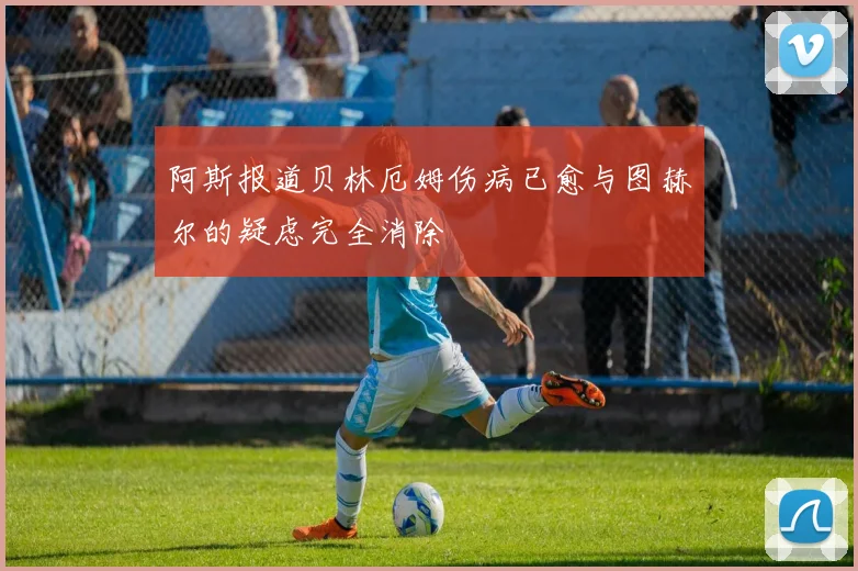 阿斯报道贝林厄姆伤病已愈与图赫尔的疑虑完全消除