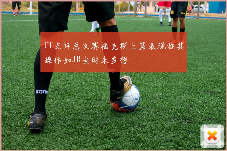 TT点评总决赛福克斯上篮表现称其操作如JR当时未多想