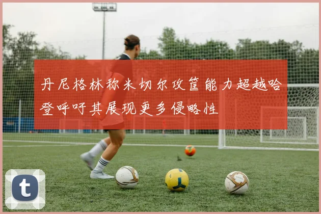 丹尼格林称米切尔攻筐能力超越哈登呼吁其展现更多侵略性