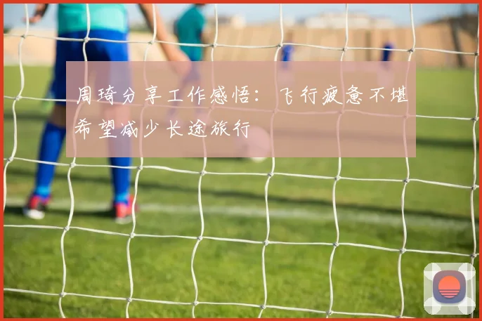 周琦分享工作感悟：飞行疲惫不堪希望减少长途旅行