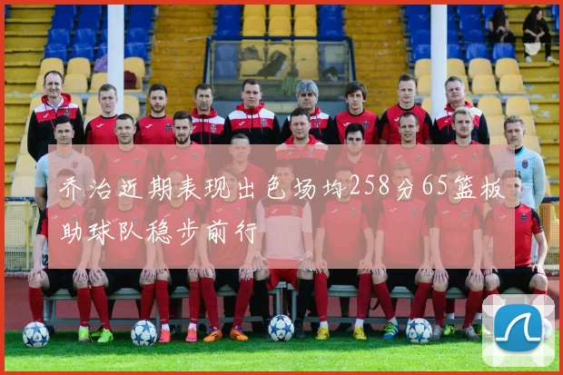 乔治近期表现出色场均258分65篮板助球队稳步前行