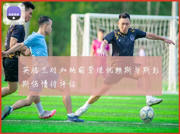 英格兰对加纳前景堪忧赖斯与斯彭斯伤情待评估