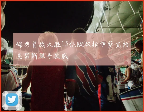 瑞典首战大胜15亿欧双枪伊萨克约克雷斯联手发威
