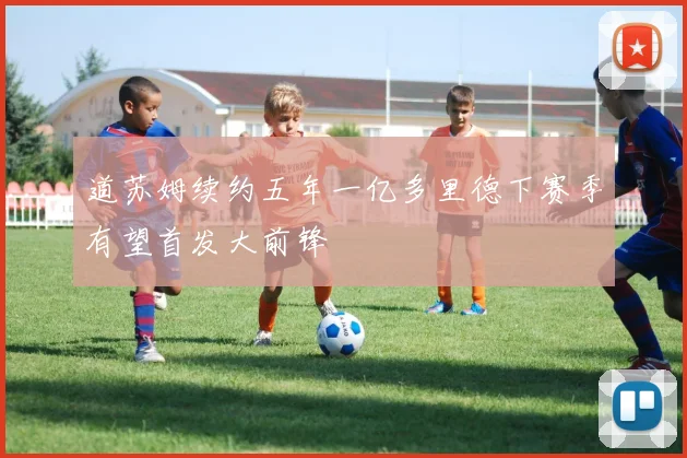 道苏姆续约五年一亿多里德下赛季有望首发大前锋