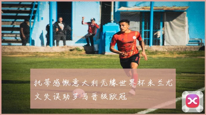 托蒂感慨意大利无缘世界杯米兰尤文失误助罗马晋级欧冠
