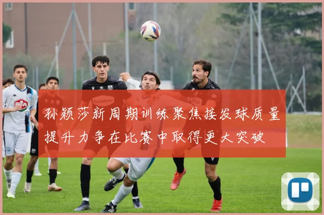 孙颖莎新周期训练聚焦接发球质量提升力争在比赛中取得更大突破