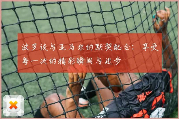 波罗谈与亚马尔的默契配合：享受每一次的精彩瞬间与进步