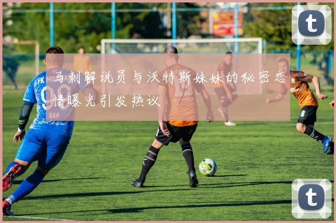 马刺解说员与沃特斯妹妹的秘密恋情曝光引发热议